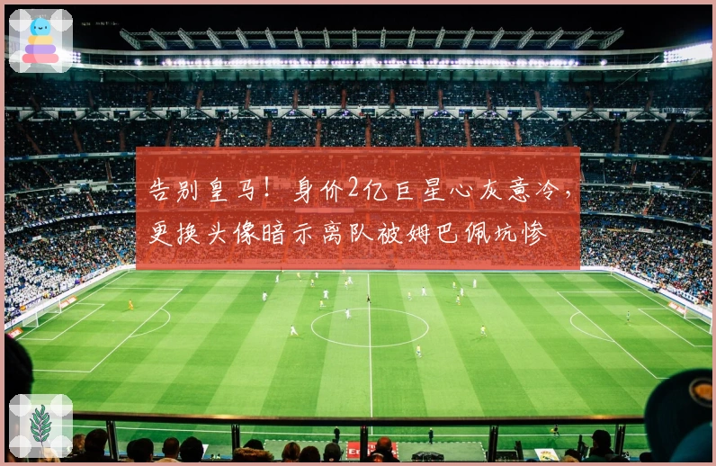 告别皇马！身价2亿巨星心灰意冷，更换头像暗示离队被姆巴佩坑惨