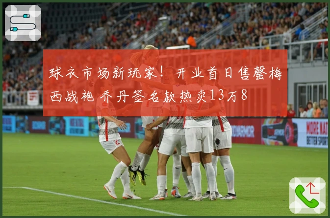 球衣市场新玩家！开业首日售罄梅西战袍 乔丹签名款热卖13万8