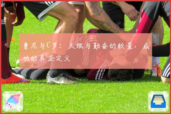 鲁尼与C罗：天赋与勤奋的较量，成功的真正定义