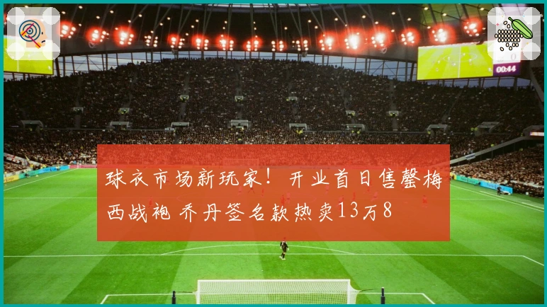 球衣市场新玩家！开业首日售罄梅西战袍 乔丹签名款热卖13万8