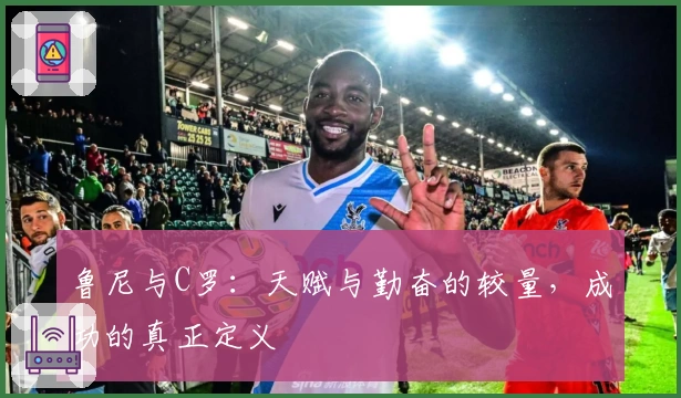 鲁尼与C罗：天赋与勤奋的较量，成功的真正定义